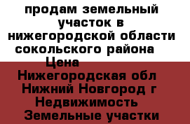 продам земельный участок в нижегородской области сокольского района  › Цена ­ 150 000 - Нижегородская обл., Нижний Новгород г. Недвижимость » Земельные участки продажа   . Нижегородская обл.,Нижний Новгород г.